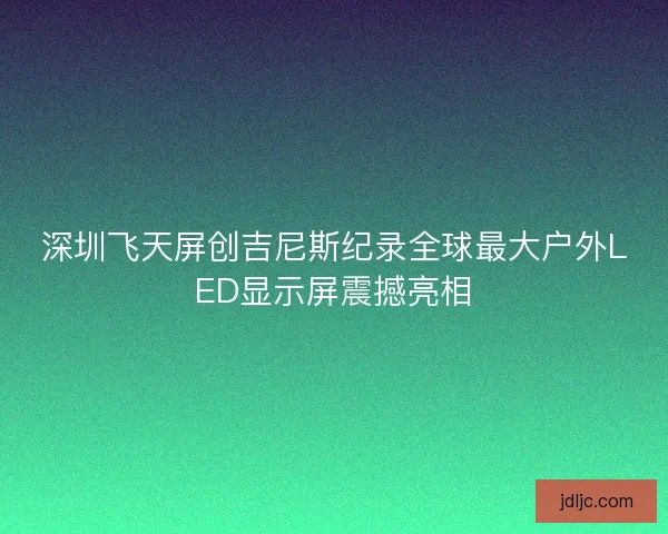 深圳飞天屏创吉尼斯纪录全球最大户外LED显示屏震撼亮相