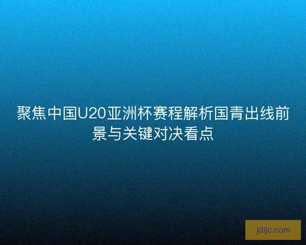 聚焦中国U20亚洲杯赛程解析国青出线前景与关键对决看点