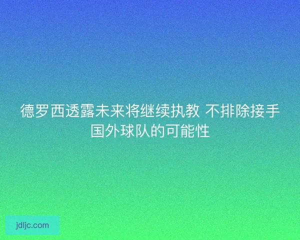 德罗西透露未来将继续执教 不排除接手国外球队的可能性