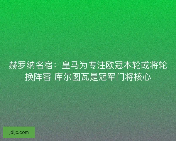 赫罗纳名宿：皇马为专注欧冠本轮或将轮换阵容 库尔图瓦是冠军门将核心