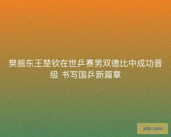 樊振东王楚钦在世乒赛男双德比中成功晋级 书写国乒新篇章