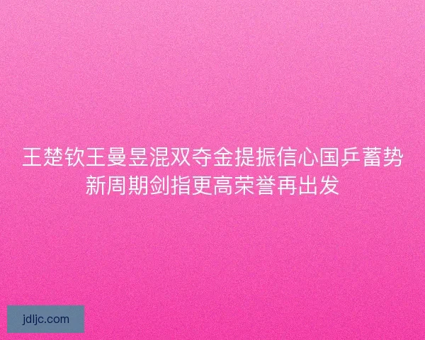 王楚钦王曼昱混双夺金提振信心国乒蓄势新周期剑指更高荣誉再出发