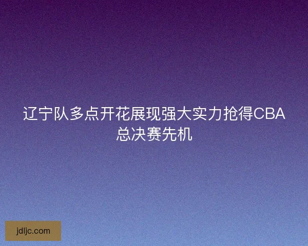 辽宁队多点开花展现强大实力抢得CBA总决赛先机