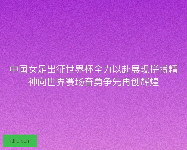 中国女足出征世界杯全力以赴展现拼搏精神向世界赛场奋勇争先再创辉煌