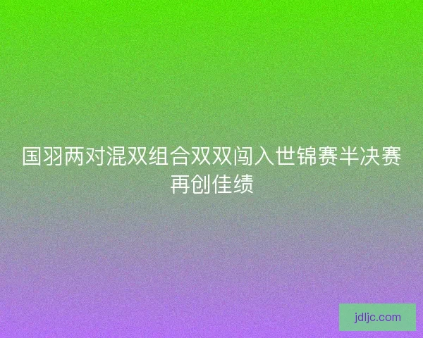 国羽两对混双组合双双闯入世锦赛半决赛再创佳绩