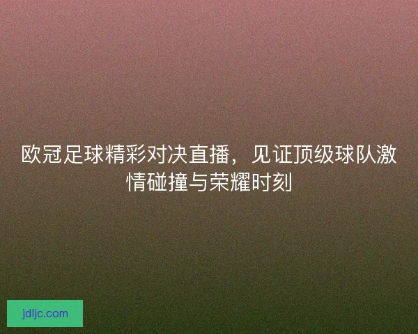 欧冠足球精彩对决直播，见证顶级球队激情碰撞与荣耀时刻
