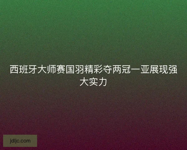 西班牙大师赛国羽精彩夺两冠一亚展现强大实力