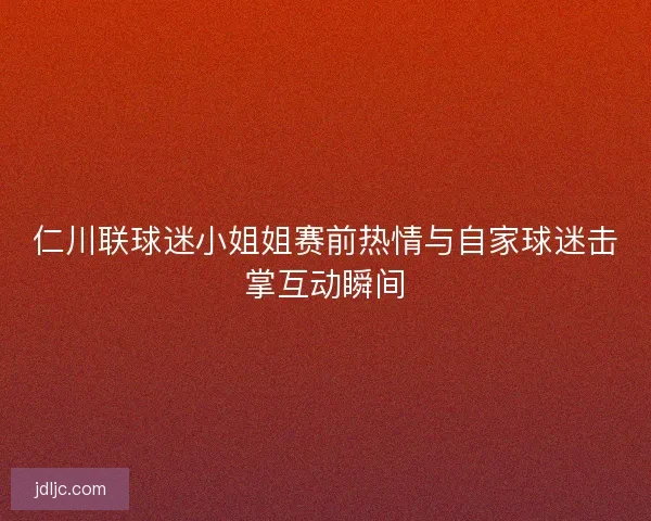 仁川联球迷小姐姐赛前热情与自家球迷击掌互动瞬间