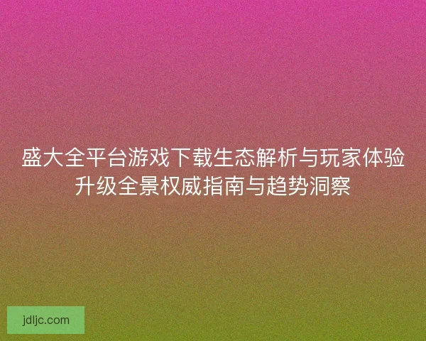 盛大全平台游戏下载生态解析与玩家体验升级全景权威指南与趋势洞察