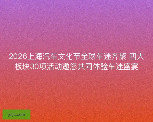 2026上海汽车文化节全球车迷齐聚 四大板块30项活动邀您共同体验车迷盛宴