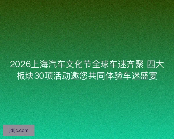 2026上海汽车文化节全球车迷齐聚 四大板块30项活动邀您共同体验车迷盛宴