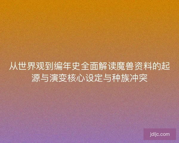 从世界观到编年史全面解读魔兽资料的起源与演变核心设定与种族冲突