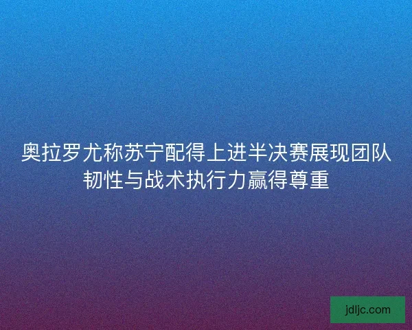 奥拉罗尤称苏宁配得上进半决赛展现团队韧性与战术执行力赢得尊重