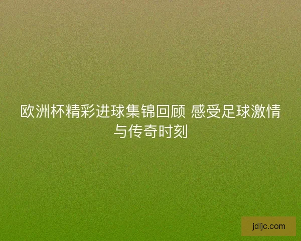 欧洲杯精彩进球集锦回顾 感受足球激情与传奇时刻