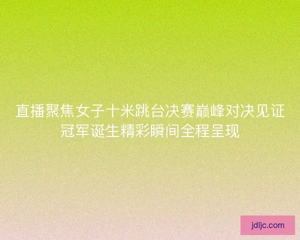 直播聚焦女子十米跳台决赛巅峰对决见证冠军诞生精彩瞬间全程呈现