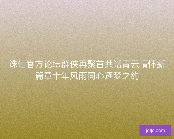 诛仙官方论坛群侠再聚首共话青云情怀新篇章十年风雨同心逐梦之约