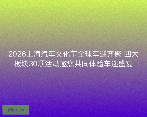 2026上海汽车文化节全球车迷齐聚 四大板块30项活动邀您共同体验车迷盛宴