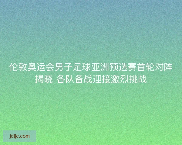 伦敦奥运会男子足球亚洲预选赛首轮对阵揭晓 各队备战迎接激烈挑战