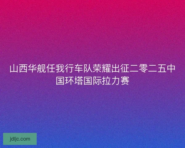 山西华舰任我行车队荣耀出征二零二五中国环塔国际拉力赛