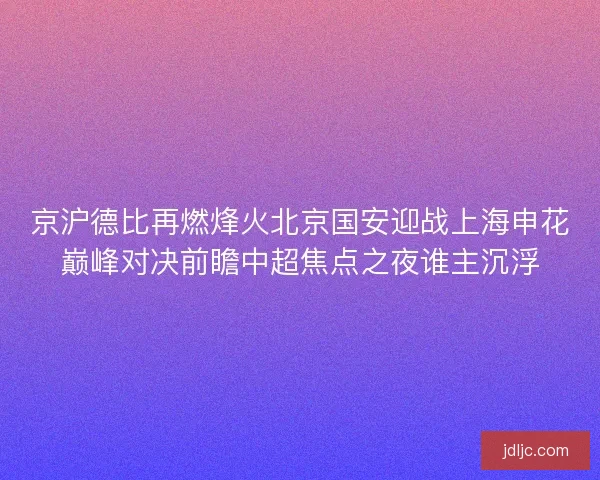 京沪德比再燃烽火北京国安迎战上海申花巅峰对决前瞻中超焦点之夜谁主沉浮