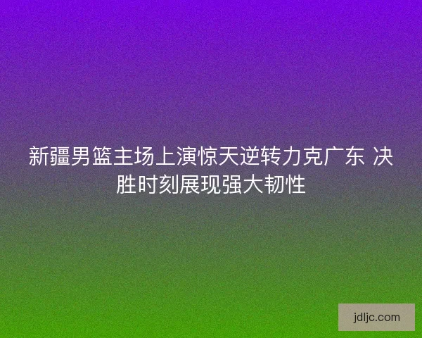 新疆男篮主场上演惊天逆转力克广东 决胜时刻展现强大韧性